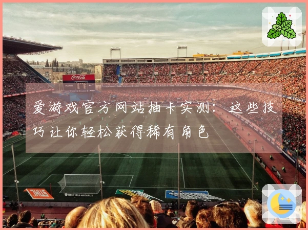 爱游戏官方网站抽卡实测：这些技巧让你轻松获得稀有角色