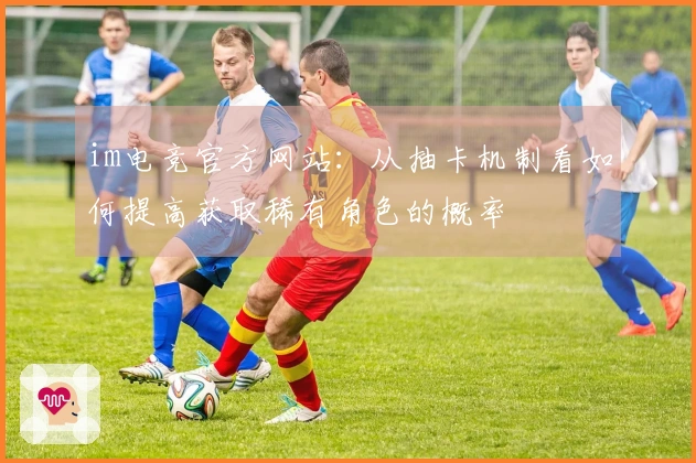 im电竞官方网站：从抽卡机制看如何提高获取稀有角色的概率