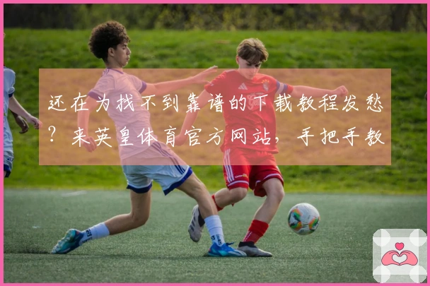 还在为找不到靠谱的下载教程发愁？来英皇体育官方网站，手把手教你轻松搞定安装！